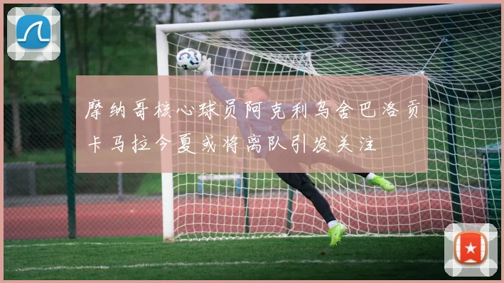 摩纳哥核心球员阿克利乌舍巴洛贡卡马拉今夏或将离队引发关注