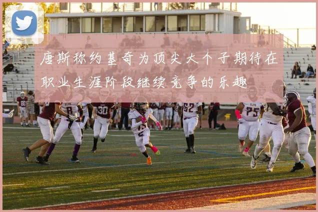 唐斯称约基奇为顶尖大个子期待在职业生涯阶段继续竞争的乐趣