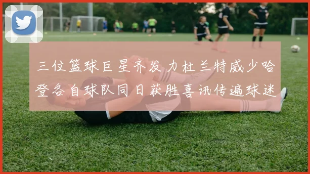 三位篮球巨星齐发力杜兰特威少哈登各自球队同日获胜喜讯传遍球迷圈