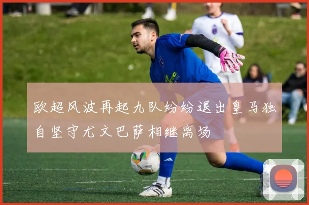 欧超风波再起九队纷纷退出皇马独自坚守尤文巴萨相继离场