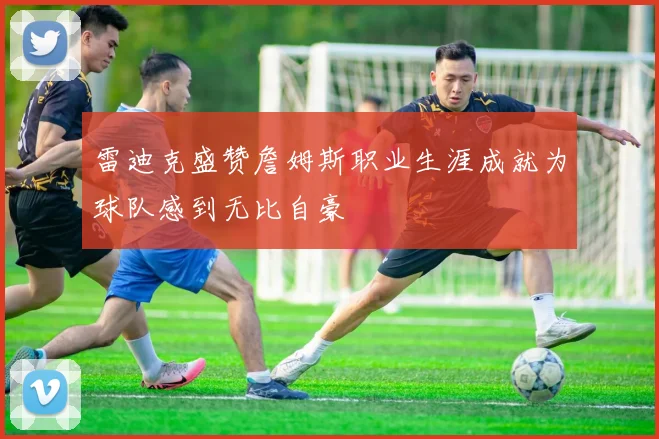 雷迪克盛赞詹姆斯职业生涯成就为球队感到无比自豪