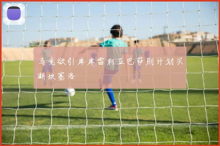 马竞欲引库库雷利亚巴萨则计划买断坎塞洛