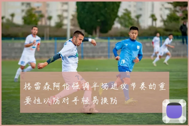 格雷森阿伦强调半场进攻节奏的重要性以防对手轻易换防