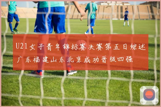 U21女子青年锦标赛决赛第五日综述广东福建山东北京成功晋级四强