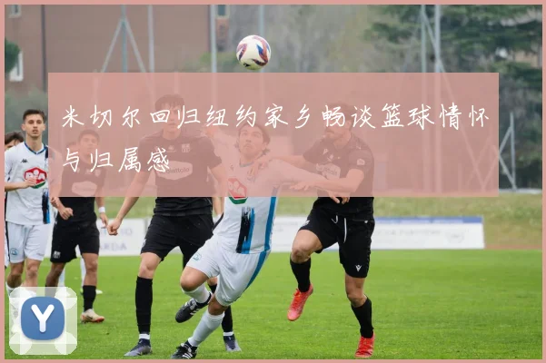 米切尔回归纽约家乡畅谈篮球情怀与归属感