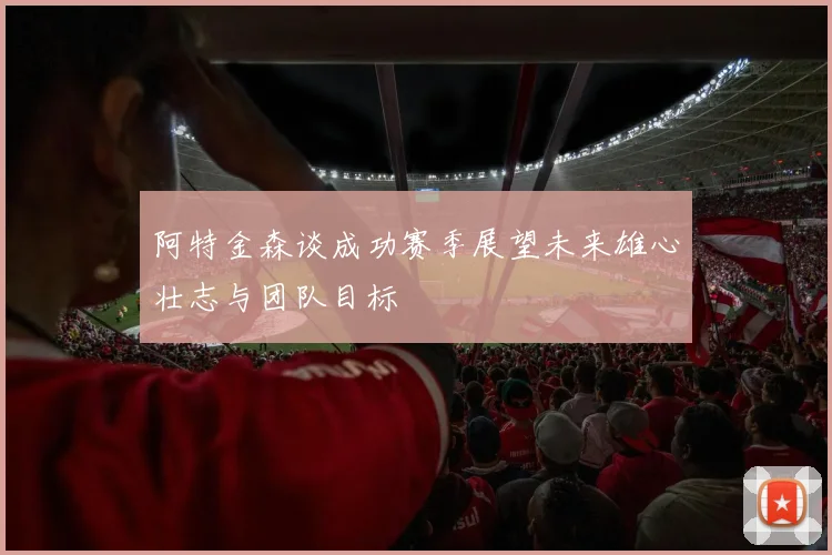 阿特金森谈成功赛季展望未来雄心壮志与团队目标