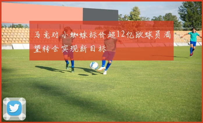 马竞对小蜘蛛标价超12亿欧球员渴望转会实现新目标
