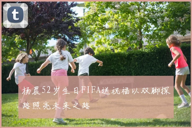 杨晨52岁生日FIFA送祝福以双脚探路照亮未来之路