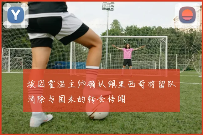 埃因霍温主帅确认佩里西奇将留队消除与国米的转会传闻