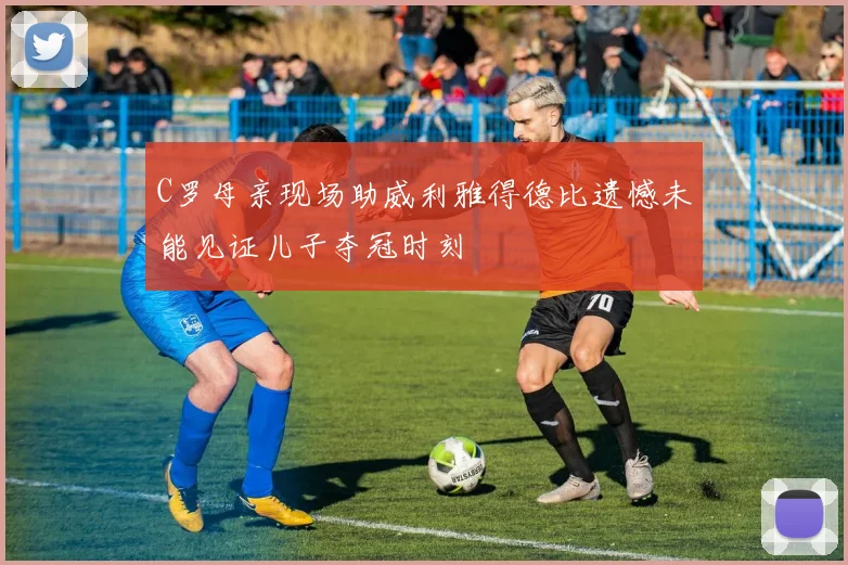 C罗母亲现场助威利雅得德比遗憾未能见证儿子夺冠时刻