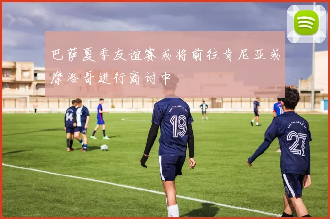 巴萨夏季友谊赛或将前往肯尼亚或摩洛哥进行商讨中
