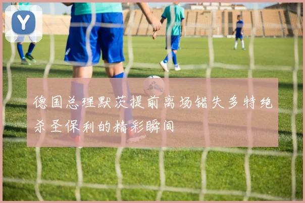 德国总理默茨提前离场错失多特绝杀圣保利的精彩瞬间