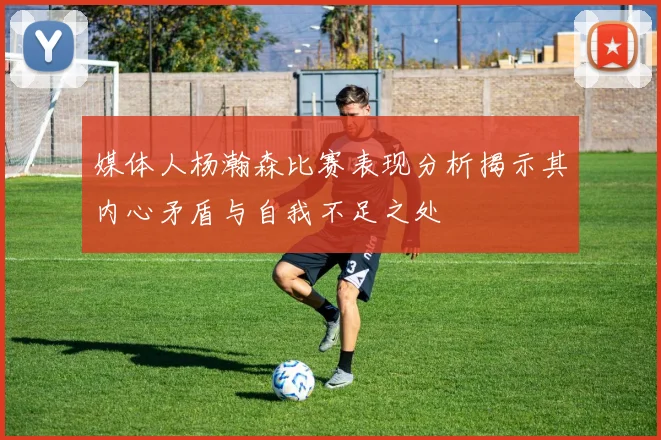 媒体人杨瀚森比赛表现分析揭示其内心矛盾与自我不足之处